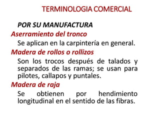 TERMINOLOGIA COMERCIAL
POR SU MANUFACTURA
Aserramiento del tronco
Se aplican en la carpintería en general.
Madera de rollos o rollizos
Son los traeos después de talados y
separados de las ramas; se usan para
pilotes, callapos y puntales.
Madera de raja
Se obtienen por hendimiento
longitudinal en el sentido de las fibras.
 