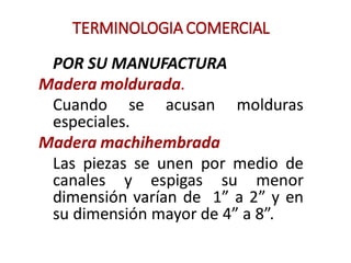 TERMINOLOGIA COMERCIAL
POR SU MANUFACTURA
Madera moldurada.
Cuando se acusan molduras
especiales.
Madera machihembrada
Las piezas se unen por medio de
canales y espigas su menor
dimensión varían de 1" a 2" y en
su dimensión mayor de 4" a 8".
 