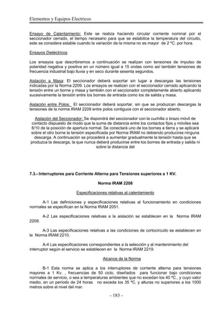 Elementos y Equipos Electricos
- 183 -
Ensayo de Calentamiento: Este se realiza haciendo circular corriente nominal por el
seccionador cerrado, el tiempo necesario para que se estabilice la temperatura del circuito,
este se considera estable cuando la variación de la misma no es mayor de 2 ºC. por hora.
Ensayos Dieléctricos
Los ensayos que describiremos a continuación se realizan con tensiones de impulso de
polaridad negativa y positiva en un número igual a 15 ondas como así también tensiones de
frecuencia industrial bajo lluvia y en seco durante sesenta segundos.
Aislación a Masa: El seccionador deberá soportar sin lugar a descargas las tensiones
indicadas por la Norma 2209. Los ensayos se realizan con el seccionador cerrado aplicando la
tensión entre un borne y masa y también con el seccionador completamente abierto aplicando
sucesivamente la tensión entre los bornes de entrada como los de salida y masa.
Aislación entre Polos: El seccionador deberá soportar, sin que se produzcan descargas la
tensiones de la norma IRAM 2209 entre polos contiguos con el seccionador abierto.
Aislación del Seccionador: Se dispondrá del seccionador con la cuchilla o brazo móvil de
contacto dispuesto de modo que la suma de distancia entre los contactos fijos y móviles sea
8/10 de la posición de apertura normal. Se conectará uno de los bornes a tierra y se aplicará
sobre el otro borne la tensión especificada por Norma IRAM no debiendo producirse ninguna
descarga. A continuación se procederá a aumentar gradualmente la tensión hasta que se
produzca la descarga, la que nunca deberá producirse entre los bornes de entrada y salida ni
sobre la distancia del
7.3.- Interruptores para Corriente Alterna para Tensiones superiores a 1 KV.
Norma IRAM 2208
Especificaciones relativas al calentamiento
A-1 Las definiciones y especificaciones relativas al funcionamiento en condiciones
normales se especifican en la Norma IRAM 2051.
A-2 Las especificaciones relativas a la aislación se establecen en la Norma IRAM
2209.
A-3 Las especificaciones relativas a las condiciones de cortocircuito se establecen en
la Norma IRAM 2210.
A-4 Las especificaciones correspondientes a la selección y al mantenimiento del
interruptor según el servicio se establecen en la Norma IRAM 2219.
Alcance de la Norma
B-1 Esta norma se aplica a los interruptores de corriente alterna para tensiones
mayores a 1 Kv. , frecuencias de 50 ciclo, diseñados para funcionar bajo condiciones
normales de servicio, o sea a temperaturas ambientes que no excedan los 40 ºC., y cuyo valor
medio, en un período de 24 horas no exceda los 35 ºC. y alturas no superiores a los 1000
metros sobre el nivel del mar.
 