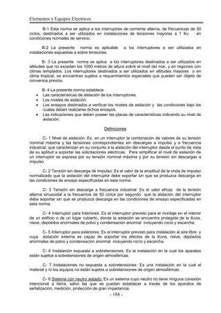 Elementos y Equipos Electricos
- 188 -
B-1 Esta norma se aplica a los interruptres de corriente alterna, de frecuencias de 50
ciclos, destinados a ser utilizados en instalaciones de tensiones mayores a 1 Kv. en
condiciones normales de servicio.
B-2 La presente norma es aplicable a los interruptores a ser utilizados en
instalaciones expuestas a sobre tensiones.
B- 3 La presente norma se aplica a los interruptores destinados a ser utilizados en
altitudes que no excedan los 1000 metros de altura sobre el nivel del mar, y en regiones con
climas templados. Los interruptores destinados a ser utilizados en altitudes mayores o en
clima tropical, se encuentran sujetos a requerimientos especiales que pueden ser objeto de
convenios previos.
B- 4 La presente norma establece:
Las características de aislación de los interruptores.
Los niveles de aislación.
Los ensayos destinados a verificar los niveles de aislación y las condiciones bajo las
cuales deben realizarse dichos ensayos.
Las indicaciones que deben poseer las placas de características indicando su nivel de
aislación.
Definiciones
C- 1 Nivel de aislación: Es, en un interruptor la combinación de valores de su tensión
nominal máxima y las tensiones correspondientes sin descargas a impulso y a frecuencia
industrial, que caracterizan en su conjunto a la aislación del interruptor desde el punto de vista
de su aptitud a soportar las solicitaciones eléctricas. Para simplificar el nivel de aislación de
un interruptor se expresa por su tensión nominal máxima y por su tensión sin descargas a
impulso.
C- 2 Tensión sin descarga de Impulso: Es el valor de la amplitud de la onda de impulso
normalizado que la aislación del interruptor debe soportar sin que se produzca descarga en
las condiciones de ensayo especificadas en esta norma.
C- 3 Tensión sin descarga a frecuencia industrial: Es el valor eficaz de la tensión
alterna sinusoidal a la frecuencia de 50 ciclos por segundo que la aislación del interruptor
debe soportar sin que se produzca descarga en las condiciones de ensayo especificadas en
esta norma.
C- 4 Interruptor para Interiores: Es el interruptor previsto para el montaje en el interior
de un edificio o de un lugar cubierto, donde la aislación se encuentra protegida de la lluvia,
nieve, depósitos anormales de polvo y condensación anormal incluyendo rocío y escarcha.
C- 5 Interruptor para exteriores: Es el interruptor previsto para instalación al aire libre y
cuya aislación externa es capaz de soportar los efectos de la lluvia, nieve, depósitos
anormales de polvo y condensación anormal incluyendo rocío y escarcha.
C- 6 Instalación expuesta a sobretensiones: Es la instalación en la cual los aparatos
están sujetos a sobretensiones de origen atmosféricas.
C- 7 Instalaciones no expuesta a sobretensiones: Es una instalación en la cual el
material y /o los equipos no están sujetos a sobretensiones de origen atmosféricas.
C- 8 Sistema con neutro aislado: Es un sistema cuyo neutro no tiene ninguna conexión
intencional a tierra, salvo las que se puedan establecer a través de los aparatos de
señalización, medición, protección de gran impedancia.
 