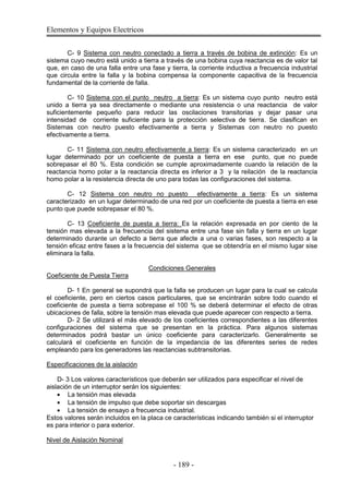 Elementos y Equipos Electricos
- 189 -
C- 9 Sistema con neutro conectado a tierra a través de bobina de extinción: Es un
sistema cuyo neutro está unido a tierra a través de una bobina cuya reactancia es de valor tal
que, en caso de una falla entre una fase y tierra, la corriente inductiva a frecuencia industrial
que circula entre la falla y la bobina compensa la componente capacitiva de la frecuencia
fundamental de la corriente de falla.
C- 10 Sistema con el punto neutro a tierra: Es un sistema cuyo punto neutro está
unido a tierra ya sea directamente o mediante una resistencia o una reactancia de valor
suficientemente pequeño para reducir las oscilaciones transitorias y dejar pasar una
intensidad de corriente suficiente para la protección selectiva de tierra. Se clasifican en
Sistemas con neutro puesto efectivamente a tierra y Sistemas con neutro no puesto
efectivamente a tierra.
C- 11 Sistema con neutro efectivamente a tierra: Es un sistema caracterizado en un
lugar determinado por un coeficiente de puesta a tierra en ese punto, que no puede
sobrepasar el 80 %. Esta condición se cumple aproximadamente cuando la relación de la
reactancia homo polar a la reactancia directa es inferior a 3 y la reilación de la reactancia
homo polar a la resistencia directa de uno para todas las configuraciones del sistema.
C- 12 Sistema con neutro no puesto efectivamente a tierra: Es un sistema
caracterizado en un lugar determinado de una red por un coeficiente de puesta a tierra en ese
punto que puede sobrepasar el 80 %.
C- 13 Coeficiente de puesta a tierra: Es la relación expresada en por ciento de la
tensión mas elevada a la frecuencia del sistema entre una fase sin falla y tierra en un lugar
determinado durante un defecto a tierra que afecte a una o varias fases, son respecto a la
tensión eficaz entre fases a la frecuencia del sistema que se obtendría en el mismo lugar sise
eliminara la falla.
Condiciones Generales
Coeficiente de Puesta Tierra
D- 1 En general se supondrá que la falla se producen un lugar para la cual se calcula
el coeficiente, pero en ciertos casos particulares, que se encintrarán sobre todo cuando el
coeficiente de puesta a tierra sobrepase el 100 % se deberá determinar el efecto de otras
ubicaciones de falla, sobre la tensión mas elevada que puede aparecer con respecto a tierra.
D- 2 Se utilizará el más elevado de los coeficientes correspondientes a las diferentes
configuraciones del sistema que se presentan en la práctica. Para algunos sistemas
determinados podrá bastar un único coeficiente para caracterizarlo. Generalmente se
calculará el coeficiente en función de la impedancia de las diferentes series de redes
empleando para los generadores las reactancias subtransitorias.
Especificaciones de la aislación
D- 3 Los valores característicos que deberán ser utilizados para especificar el nivel de
aislación de un interruptor serán los siguientes:
La tensión mas elevada
La tensión de impulso que debe soportar sin descargas
La tensión de ensayo a frecuencia industrial.
Estos valores serán incluidos en la placa ce características indicando también si el interruptor
es para interior o para exterior.
Nivel de Aislación Nominal
 