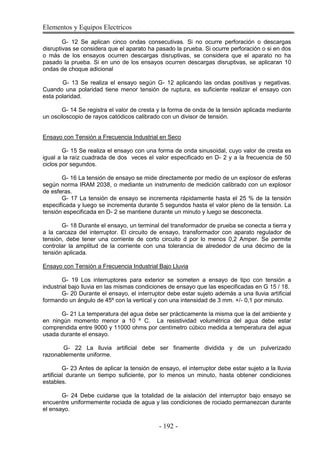 Elementos y Equipos Electricos
- 192 -
G- 12 Se aplican cinco ondas consecutivas. Si no ocurre perforación o descargas
disruptivas se considera que el aparato ha pasado la prueba. Si ocurre perforación o si en dos
o más de los ensayos ocurren descargas disruptivas, se considera que el aparato no ha
pasado la prueba. Si en uno de los ensayos ocurren descargas disruptivas, se aplicaran 10
ondas de choque adicional
G- 13 Se realiza el ensayo según G- 12 aplicando las ondas positivas y negativas.
Cuando una polaridad tiene menor tensión de ruptura, es suficiente realizar el ensayo con
esta polaridad.
G- 14 Se registra el valor de cresta y la forma de onda de la tensión aplicada mediante
un osciloscopio de rayos catódicos calibrado con un divisor de tensión.
Ensayo con Tensión a Frecuencia Industrial en Seco
G- 15 Se realiza el ensayo con una forma de onda sinusoidal, cuyo valor de cresta es
igual a la raíz cuadrada de dos veces el valor especificado en D- 2 y a la frecuencia de 50
ciclos por segundos.
G- 16 La tensión de ensayo se mide directamente por medio de un explosor de esferas
según norma IRAM 2038, o mediante un instrumento de medición calibrado con un explosor
de esferas.
G- 17 La tensión de ensayo se incrementa rápidamente hasta el 25 % de la tensión
especificada y luego se incrementa durante 5 segundos hasta el valor pleno de la tensión. La
tensión especificada en D- 2 se mantiene durante un minuto y luego se desconecta.
G- 18 Durante el ensayo, un terminal del transformador de prueba se conecta a tierra y
a la carcaza del interruptor. El circuito de ensayo, transformador con aparato regulador de
tensión, debe tener una corriente de corto circuito d por lo menos 0,2 Amper. Se permite
controlar la amplitud de la corriente con una tolerancia de alrededor de una décimo de la
tensión aplicada.
Ensayo con Tensión a Frecuencia Industrial Bajo Lluvia
G- 19 Los interruptores para exterior se someten a ensayo de tipo con tensión a
industrial bajo lluvia en las mismas condiciones de ensayo que las especificadas en G 15 / 18.
G- 20 Durante el ensayo, el interruptor debe estar sujeto además a una lluvia artificial
formando un ángulo de 45º con la vertical y con una intensidad de 3 mm. +/- 0,1 por minuto.
G- 21 La temperatura del agua debe ser prácticamente la misma que la del ambiente y
en ningún momento menor a 10 º C. La resistividad volumétrica del agua debe estar
comprendida entre 9000 y 11000 ohms por centímetro cúbico medida a temperatura del agua
usada durante el ensayo.
G- 22 La lluvia artificial debe ser finamente dividida y de un pulverizado
razonablemente uniforme.
G- 23 Antes de aplicar la tensión de ensayo, el interruptor debe estar sujeto a la lluvia
artificial durante un tiempo suficiente, por lo menos un minuto, hasta obtener condiciones
estables.
G- 24 Debe cuidarse que la totalidad de la aislación del interruptor bajo ensayo se
encuentre uniformemente rociada de agua y las condiciones de rociado permanezcan durante
el ensayo.
 