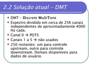 2.2 Solução atual – DMT DMT –  D iscrete  M ulti T one Espectro dividido em cerca de 256 canais independentes de aproximadamente 4000 Hz cada. Canal 0    POTS Canais 1 a 5    não usados 250 restantes: um para controle upstream, outro para controle downstream. Demais disponíveis para dados de usuário. 