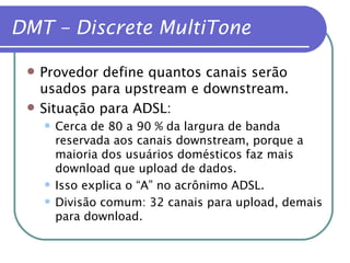 DMT – Discrete MultiTone Provedor define quantos canais serão usados para upstream e downstream. Situação para ADSL: Cerca de 80 a 90 % da largura de banda reservada aos canais downstream, porque a maioria dos usuários domésticos faz mais download que upload de dados. Isso explica o “A” no acrônimo ADSL. Divisão comum: 32 canais para upload, demais para download. 