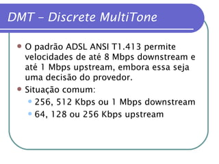 DMT – Discrete MultiTone O padrão ADSL ANSI T1.413 permite velocidades de até 8 Mbps downstream e até 1 Mbps upstream, embora essa seja uma decisão do provedor. Situação comum: 256, 512 Kbps ou 1 Mbps downstream 64, 128 ou 256 Kbps upstream 