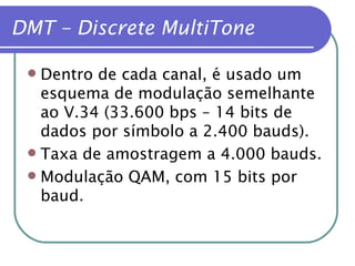DMT – Discrete MultiTone Dentro de cada canal, é usado um esquema de modulação semelhante ao V.34 (33.600 bps – 14 bits de dados por símbolo a 2.400 bauds). Taxa de amostragem a 4.000 bauds. Modulação QAM, com 15 bits por baud. 