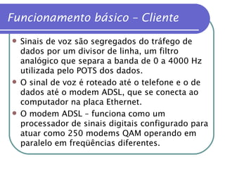 Funcionamento básico – Cliente Sinais de voz são segregados do tráfego de dados por um divisor de linha, um filtro analógico que separa a banda de 0 a 4000 Hz utilizada pelo POTS dos dados. O sinal de voz é roteado até o telefone e o de dados até o modem ADSL, que se conecta ao computador na placa Ethernet. O modem ADSL – funciona como um processador de sinais digitais configurado para atuar como 250 modems QAM operando em paralelo em freqüências diferentes. 
