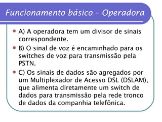 Funcionamento básico – Operadora A) A operadora tem um divisor de sinais correspondente. B) O sinal de voz é encaminhado para os switches de voz para transmissão pela PSTN. C) Os sinais de dados são agregados por um Multiplexador de Acesso DSL (DSLAM), que alimenta diretamente um switch de dados para transmissão pela rede tronco de dados da companhia telefônica. 