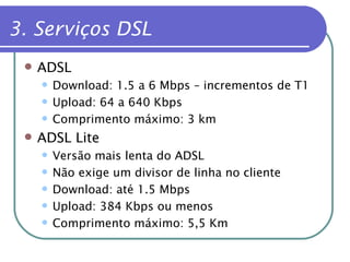 3. Serviços DSL  ADSL Download: 1.5 a 6 Mbps – incrementos de T1 Upload: 64 a 640 Kbps Comprimento máximo: 3 km ADSL Lite Versão mais lenta do ADSL Não exige um divisor de linha no cliente Download: até 1.5 Mbps Upload: 384 Kbps ou menos Comprimento máximo: 5,5 Km 