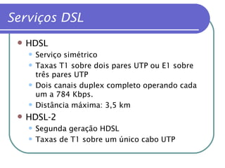 HDSL Serviço simétrico Taxas T1 sobre dois pares UTP ou E1 sobre três pares UTP Dois canais duplex completo operando cada um a 784 Kbps. Distância máxima: 3,5 km HDSL-2 Segunda geração HDSL Taxas de T1 sobre um único cabo UTP Serviços DSL   