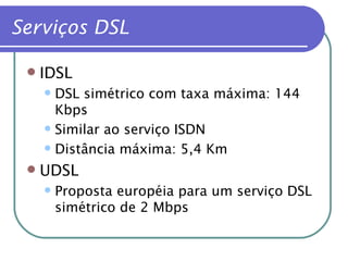 Serviços DSL IDSL DSL simétrico com taxa máxima: 144 Kbps Similar ao serviço ISDN Distância máxima: 5,4 Km UDSL Proposta européia para um serviço DSL simétrico de 2 Mbps 