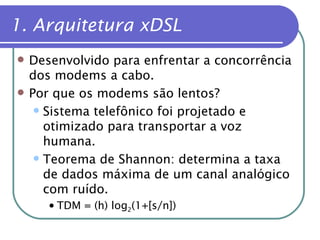 1. Arquitetura xDSL Desenvolvido para enfrentar a concorrência dos modems a cabo. Por que os modems são lentos? Sistema telefônico foi projetado e otimizado para transportar a voz humana. Teorema de Shannon: determina a taxa de dados máxima de um canal analógico com ruído. TDM = (h) log 2 (1+[s/n]) 