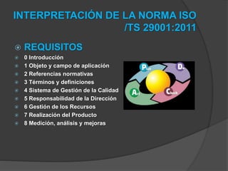 INTERPRETACIÓN DE LA NORMA ISO
/TS 29001:2011
 REQUISITOS
 0 Introducción
 1 Objeto y campo de aplicación
 2 Referencias normativas
 3 Términos y definiciones
 4 Sistema de Gestión de la Calidad
 5 Responsabilidad de la Dirección
 6 Gestión de los Recursos
 7 Realización del Producto
 8 Medición, análisis y mejoras
 