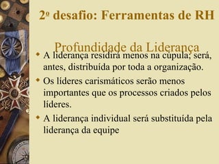 A liderança residirá menos na cúpula; será, antes, distribuída por toda a organização. Os líderes carismáticos serão menos importantes que os processos criados pelos líderes. A liderança individual será substituída pela liderança da equipe 2 o  desafio: Ferramentas de RH   Profundidade da Liderança 