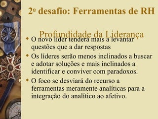 O novo líder tenderá mais a levantar questões que a dar respostas Os líderes serão menos inclinados a buscar e adotar soluções e mais inclinados a identificar e conviver com paradoxos. O foco se desviará do recurso a ferramentas meramente analíticas para a integração do analítico ao afetivo. 2 o  desafio: Ferramentas de RH   Profundidade da Liderança 