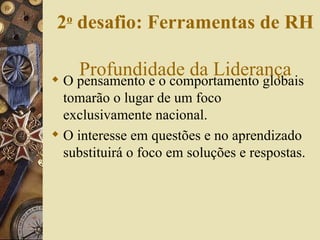 O pensamento e o comportamento globais tomarão o lugar de um foco exclusivamente nacional. O interesse em questões e no aprendizado substituirá o foco em soluções e respostas. 2 o  desafio: Ferramentas de RH   Profundidade da Liderança 