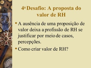 4 o   Desafio: A proposta do valor de RH A ausência de uma proposição de valor deixa a profissão de RH se justificar por meio de casos, percepções. Como criar valor de RH? 