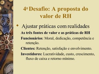 4 o   Desafio: A proposta do valor de RH Ajustar práticas com realidades   As três fontes de valor e as práticas de RH Funcionários : Moral, dedicação, competência e retenção. Clientes:  Retenção, satisfação e envolvimento. Investidores:  Lucratividade, custo, crescimento, fluxo de caixa e retorno mínimo. 