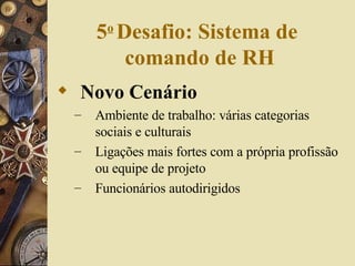 5 o   Desafio: Sistema de  comando de RH Novo Cenário Ambiente de trabalho: várias categorias sociais e culturais Ligações mais fortes com a própria profissão ou equipe de projeto Funcionários autodirigidos 