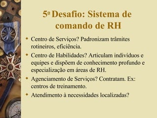 5 o   Desafio: Sistema de  comando de RH Centro de Serviços? Padronizam trâmites rotineiros, eficiência. Centro de Habilidades? Articulam indivíduos e equipes e dispõem de conhecimento profundo e  especialização em áreas de RH. Agenciamento de Serviços? Contratam. Ex: centros de treinamento. Atendimento à necessidades localizadas? 