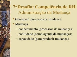 Gerenciar  processos de mudança Mudança conhecimento (processos de mudança); habilidade (como agente de mudança); capacidade (para produzir mudança); 7 o   Desafio: Competência de RH  Administração da Mudança 