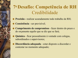 Precisão -  realizar acuradamente todo trabalho de RH; Consistência  - ser previsível; Cumprimento de compromisso  - fazer dentro do prazo e do orçamento aquilo que se diz que se fará; Química  - ficar pessoalmente à vontade com colegas, subordinados e supervisores; Discordância adequada  - estar disposto a discordar e contestar no momento adequado; 7 o   Desafio: Competência de RH  Credibilidade 