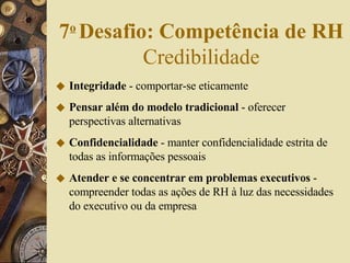 Integridade  - comportar-se eticamente Pensar além do modelo tradicional  - oferecer perspectivas alternativas Confidencialidade  - manter confidencialidade estrita de todas as informações pessoais Atender e se concentrar em problemas executivos  - compreender todas as ações de RH à luz das necessidades do executivo ou da empresa 7 o   Desafio: Competência de RH  Credibilidade 