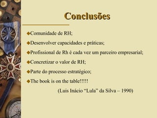 Conclusões Comunidade de RH; Desenvolver capacidades e práticas; Profissional de Rh é cada vez um parceiro empresarial; Concretizar o valor de RH; Parte do processo estratégico; The book is on the table!!!!!  (Luis Inácio “Lula” da Silva – 1990) 