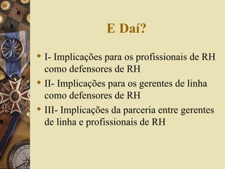 E Daí? I- Implicações para os profissionais de RH como defensores de RH II- Implicações para os gerentes de linha como defensores de RH III- Implicações da parceria entre gerentes de linha e profissionais de RH 