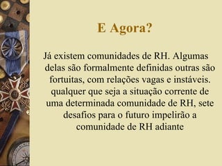 E Agora? Já existem comunidades de RH. Algumas delas são formalmente definidas outras são fortuitas, com relações vagas e instáveis. qualquer que seja a situação corrente de uma determinada comunidade de RH, sete desafios para o futuro impelirão a comunidade de RH adiante 