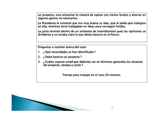 un proyecto, sino encontrar la manera de operar con menos fondos y ahorrar en
algunos gastos no necesarios.
La Presidenta le contestó que era muy buena su idea, que le pedía que trabajara
en ella, mientras otros trabajaban en ideas para conseguir fondos.
La junta terminó dentro de un ambiente de incertidumbre pues las opiniones se
dividieron y no estaba claro lo que debía hacerse en el futuro.

Preguntas a resolver acerca del caso:
1. ¿ Qué necesidades se han identificado ?
2.

¿ Debe hacerse un proyecto ?

3.

¿ Cuáles supone usted que deberían ser en términos generales los alcances
del proyecto, tiempo y costo ?
Tiempo para trabajar en el caso 20 minutos.

17

 