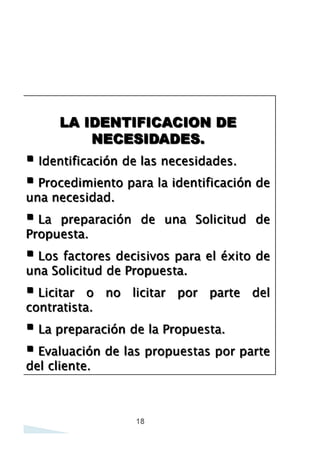 LA IDENTIFICACION DE
NECESIDADES.
• Identificación de las necesidades.
• Procedimiento para la identificación de
una necesidad.
• La preparación de una Solicitud de
Propuesta.
• Los factores decisivos para el éxito de
una Solicitud de Propuesta.
• Licitar o
contratista.

no

licitar

por

parte

del

• La preparación de la Propuesta,
• Evaluación de las propuestas por parte
del cliente.

18

 