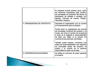 El programa incluirá eventos clave, como
las reuniones importantes para revisión,
las actividades de probación del cliente, la
terminación de partidas a entregar, por
ejemplo: informes de avance, dibujos,
manuales o equipos.
4. ORGANIZACIÓN DEL PROYECTO:

Describirá la organización que se pondrá
en funcionamiento para el proyecto.
Puede incluir un organigrama que incluirá
las principales funciones del proyecto y el
puesto, así como el nombre de la persona
a quien se le asignará la responsabilidad
de dada una. Mejor si se anexan los
curricula de las personas nombradas.
También puede hacerse, incluyendo una
matriz de responsabilidades que relaciona
las principales tareas del proyecto, el
puesto y el nombre de la persona
responsable de cada una de ellas.

5. EXPERIENCIA RELACIONADA:

Se refiere al curículum de quien presenta
el proyecto.

32

 