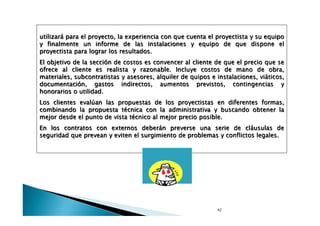 utilizará para el proyecto, la experiencia con que cuenta el proyectista y su equipo
y finalmente un informe de las instalaciones y equipo de que dispone el
proyectista para lograr los resultados.
El objetivo de la sección de costos es convencer al cliente de que el precio que se
ofrece al cliente es realista y razonable. Incluye costos de mano de obra,
materiales, subcontratistas y asesores, alquiler de quipos e instalaciones, viáticos,
documentación, gastos indirectos, aumentos previstos, contingencias y
honorarios o utilidad.
Los clientes evalúan las propuestas de los proyectistas en diferentes formas,
combinando la propuesta técnica con la administrativa y buscando obtener la
mejor desde el punto de vista técnico al mejor precio posible.
En los contratos con externos deberán preverse una serie de cláusulas de
seguridad que prevean y eviten el surgimiento de problemas y conflictos legales.

42

 
