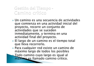• Un camino es una secuencia de actividades
que comienza en una actividad inicial del
proyecto, recorre un conjunto de
actividades que se suceden
inmediatamente, y termina en una
actividad final del proyecto.
• El largo de un camino es el tiempo total
que lleva recorrerlo.
• Para cualquier red existe un camino de
máximo largo de todos los posibles
j o d o camino cuyo largo es igual al
maXrmo.es llamado camino crítico.

 