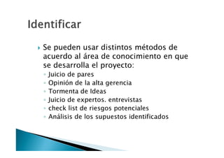 Identificar
• Se pueden usar distintos métodos de
acuerdo al área de conocimiento en que
se desarrolla el proyecto:
• Juicio de pares
• Opinión de la alta gerencia
• Tormenta de Ideas
• Juicio de expertos. entrevistas
• check list de riesgos potenciales
• Análisis de los supuestos identificados

 