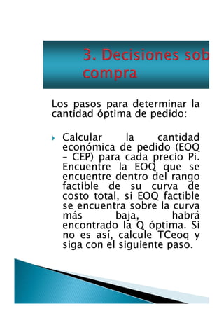 Los pasos para determinar la
cantidad óptima de pedido:
Calcular
la
cantidad
económica de pedido (EOQ
- CEP) para cada precio Pi.
Encuentre la EOQ que se
encuentre dentro del rango
factible de su curva de
costo total, si EOQ factible
se encuentra sobre la curva
más
baja,
habrá
encontrado la Q óptima. Si
no es así, calcule TCeoq y
siga con el siguiente paso.

 