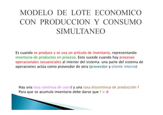 MODELO DE LOTE ECONOMICO
CON PRODUCCION Y CONSUMO
SIMULTANEO
Es cuando se produce y se usa un artículo de inventario, representando
inventario de productos en proceso. Esto sucede cuando hay procesos
operacionales secuenciales al interior del sistema: una parte del sistema de
operaciones actúa como proveedor de otra (proveedor y cliente interno)

Hay una tasa continua de uso d y una tasa discontinua de producción f
Para que se acumule inventario debe darse que f > d

 