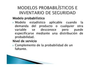 MODELOS PROBABILISTICOS E
INVENTARIO DE SEGURIDAD

Modelo probabilístico
• Modelo estadístico aplicable cuando la
demanda del producto o cualquier otra
variable
se
desconoce
pero
puede
especificarse mediante una distribución de
probabilidad.
Nivel de servicio
• Complemento de la probabilidad de un
faltante.

 