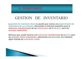 GESTION DE INVENTARIO
La gestión de inventario eficaz es aquella que realiza una segmentación de
importancia de sus artículos, efectuando el esfuerzo específico para la
obtención individualizada de las estimaciones de D, Ce y Ca; para los
artículos importantes
Mientras que, puede hacerse una estimación estandarizada de Ce y Ca, para
los artículos menos importantes, obteniendo sus demandas (D) mediante
algún método de estimación simple

 