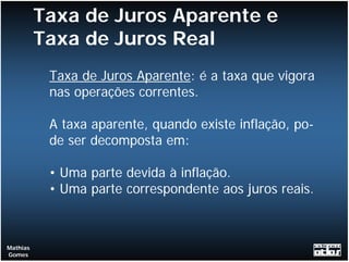 Taxa de Juros Aparente e
          Taxa de Juros Real
           Taxa de Juros Aparente: é a taxa que vigora
           nas operações correntes.

           A taxa aparente, quando existe inflação, po-
           de ser decomposta em:

           • Uma parte devida à inflação.
           • Uma parte correspondente aos juros reais.



Mathias
Gomes
 
