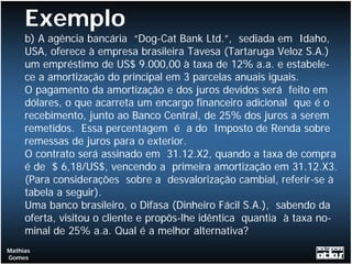 Exemplo
     b) A agência bancária “Dog-Cat Bank Ltd.”, sediada em Idaho,
     USA, oferece à empresa brasileira Tavesa (Tartaruga Veloz S.A.)
     um empréstimo de US$ 9.000,00 à taxa de 12% a.a. e estabele-
     ce a amortização do principal em 3 parcelas anuais iguais.
     O pagamento da amortização e dos juros devidos será feito em
     dólares, o que acarreta um encargo financeiro adicional que é o
     recebimento, junto ao Banco Central, de 25% dos juros a serem
     remetidos. Essa percentagem é a do Imposto de Renda sobre
     remessas de juros para o exterior.
     O contrato será assinado em 31.12.X2, quando a taxa de compra
     é de $ 6,18/US$, vencendo a primeira amortização em 31.12.X3.
     (Para considerações sobre a desvalorização cambial, referir-se à
     tabela a seguir).
     Uma banco brasileiro, o Difasa (Dinheiro Fácil S.A.), sabendo da
     oferta, visitou o cliente e propôs-lhe idêntica quantia à taxa no-
     minal de 25% a.a. Qual é a melhor alternativa?
Mathias
Gomes
 