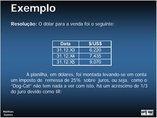 Exemplo
     Resolução: O dólar para a venda foi o seguinte:



                          Data          $/US$
                         31.12.X3       6,220
                         31.12.X4       7,435
                         31.12.X5       9,070

            A planilha, em dólares, foi montada levando-se em conta
     um imposto de remessa de 25% sobre juros, ou seja, como o
     “Dog-Cat” não tem nada a ver com isto, há um acréscimo de 1/3
     do juro devido como IR:



Mathias
Gomes
 