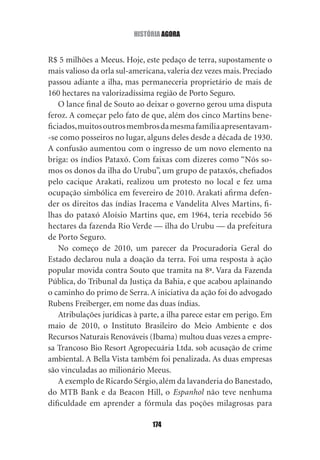 história agOra


R$ 5 milhões a Meeus. Hoje, este pedaço de terra, supostamente o
mais valioso da orla sul‑americana, valeria dez vezes mais. Preciado
passou adiante a ilha, mas permaneceria proprietário de mais de
160 hectares na valorizadíssima região de Porto Seguro.
    O lance final de Souto ao deixar o governo gerou uma disputa
feroz. A começar pelo fato de que, além dos cinco Martins bene‑
ficiados, muitos outros membros da mesma família apresentavam‑
‑se como posseiros no lugar, alguns deles desde a década de 1930.
A confusão aumentou com o ingresso de um novo elemento na
briga: os índios Pataxó. Com faixas com dizeres como “Nós so‑
mos os donos da ilha do Urubu”, um grupo de pataxós, chefiados
pelo cacique Arakati, realizou um protesto no local e fez uma
ocupação simbólica em fevereiro de 2010. Arakati afirma defen‑
der os direitos das índias Iracema e Vandelita Alves Martins, fi‑
lhas do pataxó Aloísio Martins que, em 1964, teria recebido 56
hectares da fazenda Rio Verde — ilha do Urubu — da prefeitura
de Porto Seguro.
    No começo de 2010, um parecer da Procuradoria Geral do
Estado declarou nula a doação da terra. Foi uma resposta à ação
popular movida contra Souto que tramita na 8ª. Vara da Fazenda
Pública, do Tribunal da Justiça da Bahia, e que acabou aplainando
o caminho do primo de Serra. A iniciativa da ação foi do advogado
Rubens Freiberger, em nome das duas índias.
    Atribulações jurídicas à parte, a ilha parece estar em perigo. Em
maio de 2010, o Instituto Brasileiro do Meio Ambiente e dos
Recursos Naturais Renováveis (Ibama) multou duas vezes a empre‑
sa Trancoso Bio Resort Agropecuária Ltda. sob acusação de crime
ambiental. A Bella Vista também foi penalizada. As duas empresas
são vinculadas ao milionário Meeus.
    A exemplo de Ricardo Sérgio, além da lavanderia do Banestado,
do MTB Bank e da Beacon Hill, o Espanhol não teve nenhuma
dificuldade em aprender a fórmula das poções milagrosas para

                                174
 