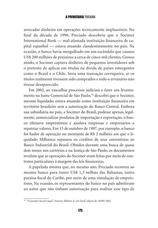 a privataria tucana


arrecadar dinheiro em operações tecnicamente implausíveis. No
final da década de 1990, Preciado descobriu que o Socimer
International Bank — mal‑afamada instituição financeira de ca‑
pital espanhol — estava atuando clandestinamente no país. Na
ocasião, o banco havia mergulhado em um escândalo que causou
US$ 200 milhões de prejuízos a cerca de cinco mil clientes. Grosso
modo, o Socimer captava dinheiro de pequenos investidores sob
o pretexto de aplicar em títulos na dívida de países emergentes
como o Brasil e o Chile. Seria uma transação corriqueira, se os
títulos realmente tivessem sido comprados e todo o ervanário não
tivesse desaparecido.
   Em 2002, ao vasculhar processos judiciais e fazer um levanta‑
mento na Junta Comercial de São Paulo,34 descobri que o Socimer,
mesmo liquidado, estava atuando como instituição financeira em
território brasileiro sem a autorização do Banco Central. Embora
sua subsidiária no país, a Socimer do Brasil, pudesse apenas, legal‑
mente, comercializar produtos de importação e exportação, o ban‑
co efetuava empréstimos e ajudava empresas e empresários a
repatriar valores. Em 15 de outubro de 1997, por exemplo, o banco
foi fiador de operação no montante de R$ 2 milhões em que o li‑
quidado Milbanco repassou os créditos de seus correntistas ao
Banco Industrial do Brasil. Obtidos durante uma busca de quase
dois meses nos cartórios e na Justiça de São Paulo, os documentos
revelam que as operações do Socimer eram feitas por meio de con‑
tratos particulares à margem das leis financeiras.
   A papelada mostra que, no mesmo ano, Preciado recorreu ao
mesmo banco para trazer US$ 1,3 milhão das Bahamas, outro
paraíso fiscal do Caribe, por meio de uma simulação de emprés‑
timo. Na ocasião, os representantes do banco no país admitiram
ao autor que não tinham autorização para realizar esse tipo de

34
     “O paraíso fiscal é aqui”. Amaury Ribeiro Jr. em IstoÉ, edição de 18/09/ 2002.


                                                    175
 