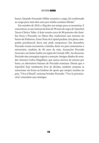 história agOra


banco. Quando Fernando Milliet assumiu o cargo, fui confirmado
ao cargo para mais dois anos por minha conduta ilibada.”
    Em outubro de 2010, o blog deu um tempo para as memórias. E
concentrou‑se nas notícias da festa de 90 anos da sogra de Espanhol,
Tereza Chirica Talán. A festa reuniu cerca de 80 parentes das famí‑
lias Serra e Preciado, no Ópera Bar, tradicional casa noturna no
bairro de Pinheiros, Zona Oeste da Capital paulista. Em plena cam‑
panha presidencial, Serra não pôde comparecer. Em dezembro,
Preciado reuniu novamente a família, desta vez para comemorar o
aniversário, também de 90 anos da mãe, Assunción Preciado
Graciano, em Santo André, na região do Grande ABC. Ao discursar,
Preciado não conseguiu segurar a emoção. Antigos aliados do sena‑
dor Antonio Carlos Magalhães, que nunca morreu de amores por
Serra, os adversários baianos de Preciado ironizam. Dizem que o
Espanhol, hoje totalmente livre de dívidas, também costuma se
emocionar em festas ao lembrar do apoio que sempre recebeu no
país. “Viva el Brasil”, costuma brindar Preciado. “Viva la privatiza‑
ción”, emendam seus inimigos.




                                178
 