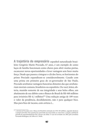 A trajetória do empresário espanhol naturalizado brasi‑
leiro Gregório Marín Preciado, 67 anos, é um exemplo de como
laços de família funcionam como chaves para abrir muitas portas,
escancarar novas oportunidades e levar vantagem sem fazer muita
força. Desde que passou a integrar o clã dos Serra, os horizontes do
primo Preciado expandiram‑se consideravelmente. Casado com
uma prima em primeiro grau do ex‑governador de São Paulo,
Preciado arrebatou vantagens bancárias distantes das que arrebata‑
riam mortais comuns, brasileiros ou espanhóis. Ou você, leitor, ob‑
teria, munido somente de sua integridade e seus belos olhos, um
abatimento de seu débito com o Banco do Brasil de R$ 448 milhões
para irrisórios R$ 4,1 milhões?30 Uma redução amiga de 109 vezes
o valor da pendência, decididamente, não é para qualquer bico.
Mas para bico de tucano, com certeza é...

30
     A dívida de Preciado com o Banco do Brasil foi estimada em US$ 140 milhões, segundo declarou
     o próprio devedor. Esta quantia foi convertida em reais tendo‑se como base a cotação cambial do
     período de aproximadamente R$ 3,20 por um dólar. O caso foi revelado em 2002 pelo jornalista
     Fernando Rodrigues, da Folha de S. Paulo.


                                                  167
 
