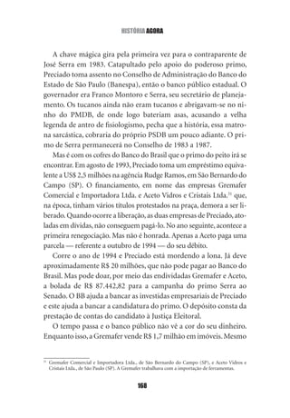 história agOra


   A chave mágica gira pela primeira vez para o contraparente de
José Serra em 1983. Catapultado pelo apoio do poderoso primo,
Preciado toma assento no Conselho de Administração do Banco do
Estado de São Paulo (Banespa), então o banco público estadual. O
governador era Franco Montoro e Serra, seu secretário de planeja‑
mento. Os tucanos ainda não eram tucanos e abrigavam‑se no ni‑
nho do PMDB, de onde logo bateriam asas, acusando a velha
legenda de antro de fisiologismo, pecha que a história, essa matro‑
na sarcástica, cobraria do próprio PSDB um pouco adiante. O pri‑
mo de Serra permanecerá no Conselho de 1983 a 1987.
   Mas é com os cofres do Banco do Brasil que o primo do peito irá se
encontrar. Em agosto de 1993, Preciado toma um empréstimo equiva‑
lente a US$ 2,5 milhões na agência Rudge Ramos, em São Bernardo do
Campo (SP). O financiamento, em nome das empresas Gremafer
Comercial e Importadora Ltda. e Aceto Vidros e Cristais Ltda.31 que,
na época, tinham vários títulos protestados na praça, demora a ser li‑
berado. Quando ocorre a liberação, as duas empresas de Preciado, ato‑
ladas em dívidas, não conseguem pagá‑lo. No ano seguinte, acontece a
primeira renegociação. Mas não é honrada. Apenas a Aceto paga uma
parcela — referente a outubro de 1994 — do seu débito.
   Corre o ano de 1994 e Preciado está mordendo a lona. Já deve
aproximadamente R$ 20 milhões, que não pode pagar ao Banco do
Brasil. Mas pode doar, por meio das endividadas Gremafer e Aceto,
a bolada de R$ 87.442,82 para a campanha do primo Serra ao
Senado. O BB ajuda a bancar as investidas empresariais de Preciado
e este ajuda a bancar a candidatura do primo. O depósito consta da
prestação de contas do candidato à Justiça Eleitoral.
   O tempo passa e o banco público não vê a cor do seu dinheiro.
Enquanto isso, a Gremafer vende R$ 1,7 milhão em imóveis. Mesmo


31
     Gremafer Comercial e Importadora Ltda., de São Bernardo do Campo (SP), e Aceto Vidros e
     Cristais Ltda., de São Paulo (SP). A Gremafer trabalhava com a importação de ferramentas.


                                            168
 