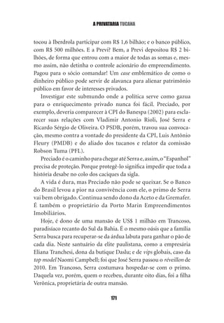 a privataria tucana


tocou à Iberdrola participar com R$ 1,6 bilhão; e o banco público,
com R$ 500 milhões. E a Previ? Bem, a Previ depositou R$ 2 bi‑
lhões, de forma que entrou com a maior de todas as somas e, mes‑
mo assim, não detinha o controle acionário do empreendimento.
Pagou para o sócio comandar! Um case emblemático de como o
dinheiro público pode servir de alavanca para alienar patrimônio
público em favor de interesses privados.
   Investigar este submundo onde a política serve como gazua
para o enriquecimento privado nunca foi fácil. Preciado, por
exemplo, deveria comparecer à CPI do Banespa (2002) para escla‑
recer suas relações com Vladimir Antonio Rioli, José Serra e
Ricardo Sérgio de Oliveira. O PSDB, porém, travou sua convoca‑
ção, mesmo contra a vontade do presidente da CPI, Luis Antônio
Fleury (PMDB) e do aliado dos tucanos e relator da comissão
Robson Tuma (PFL).
   Preciado é o caminho para chegar até Serra e, assim, o “Espanhol”
precisa de proteção. Porque protegê‑lo significa impedir que toda a
história desabe no colo dos caciques da sigla.
   A vida é dura, mas Preciado não pode se queixar. Se o Banco
do Brasil levou a pior na convivência com ele, o primo de Serra
vai bem obrigado. Continua sendo dono da Aceto e da Gremafer.
É também o proprietário da Porto Marin Empreendimentos
Imobiliários.
   Hoje, é dono de uma mansão de US$ 1 milhão em Trancoso,
paradisíaco recanto do Sul da Bahia. É o mesmo oásis que a família
Serra busca para recuperar‑se da árdua labuta para ganhar o pão de
cada dia. Neste santuário da elite paulistana, como a empresária
Eliana Tranchesi, dona da butique Daslu; e de vips globais, caso da
top model Naomi Campbell; foi que José Serra passou o réveillon de
2010. Em Trancoso, Serra costumava hospedar‑se com o primo.
Daquela vez, porém, quem o recebeu, durante oito dias, foi a filha
Verônica, proprietária de outra mansão.

                                 171
 