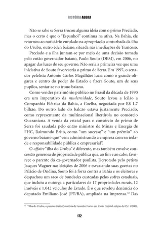 história agOra


   Não se sabe se Serra trocou alguma ideia com o primo Preciado,
mas o certo é que o “Espanhol” continua na ativa. Na Bahia, ele
retornou ao noticiário enrolado na apropriação conturbada da ilha
do Urubu, outro éden baiano, situada nas imediações de Trancoso.
   Preciado e a ilha juntam‑se por meio de uma decisão tomada
pelo então governador baiano, Paulo Souto (DEM), em 2006, no
apagar das luzes de seu governo. Não seria a primeira vez que uma
iniciativa de Souto favoreceria o primo de Serra. Em 1997, o sena‑
dor pefelista Antonio Carlos Magalhães luzia como o grande oli‑
garca e centro do poder do Estado e fizera Souto, um de seus
pupilos, sentar‑se no trono baiano.
   Como vender patrimônio público no Brasil da década de 1990
era um imperativo da mudernidade, Souto levou a leilão a
Companhia Elétrica da Bahia, a Coelba, negociada por R$ 1,7
bilhão. Do outro lado do balcão estava justamente Preciado,
como representante da multinacional Iberdrola no consórcio
Guaraniana. A venda da estatal para o consórcio do primo de
Serra foi saudada pelo então ministro de Minas e Energia de
FHC, Raimundo Brito, como “um sucesso” e “um prêmio“ ao
governo baiano que “vem administrando a empresa com serieda‑
de e responsabilidade pública e empresarial”.
   O affaire “ilha do Urubu” é diferente, mas também envolve con‑
cessão generosa de propriedade pública que, ao fim e ao cabo, favo‑
rece o parente do ex‑governador paulista. Derrotado pelo petista
Jacques Wagner nas eleições de 2006 e esvaziando suas gavetas no
Palácio de Ondina, Souto foi à forra contra a Bahia e os eleitores e
despachou um saco de bondades custeadas pelos cofres estaduais,
que incluiu a outorga a particulares de 17 propriedades rurais, 12
imóveis e 1.042 veículos do Estado. É o que revelou denúncia do
deputado Emiliano José (PT/BA), ampliada na imprensa.32 Das

32
     “Ilha do Urubu, o paraíso traído”, matéria de Leandro Fortes em Carta Capital, edição de 05/11/2009.


                                                  172
 